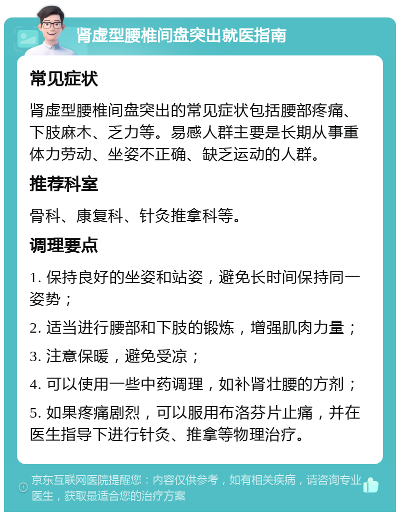 肾虚型腰椎间盘突出就医指南 常见症状 肾虚型腰椎间盘突出的常见症状包括腰部疼痛、下肢麻木、乏力等。易感人群主要是长期从事重体力劳动、坐姿不正确、缺乏运动的人群。 推荐科室 骨科、康复科、针灸推拿科等。 调理要点 1. 保持良好的坐姿和站姿，避免长时间保持同一姿势； 2. 适当进行腰部和下肢的锻炼，增强肌肉力量； 3. 注意保暖，避免受凉； 4. 可以使用一些中药调理，如补肾壮腰的方剂； 5. 如果疼痛剧烈，可以服用布洛芬片止痛，并在医生指导下进行针灸、推拿等物理治疗。