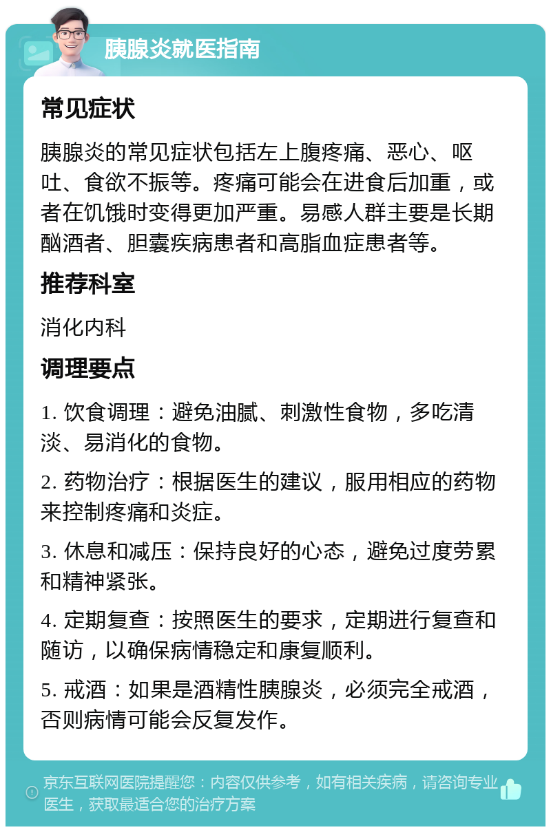 胰腺炎就医指南 常见症状 胰腺炎的常见症状包括左上腹疼痛、恶心、呕吐、食欲不振等。疼痛可能会在进食后加重，或者在饥饿时变得更加严重。易感人群主要是长期酗酒者、胆囊疾病患者和高脂血症患者等。 推荐科室 消化内科 调理要点 1. 饮食调理：避免油腻、刺激性食物，多吃清淡、易消化的食物。 2. 药物治疗：根据医生的建议，服用相应的药物来控制疼痛和炎症。 3. 休息和减压：保持良好的心态，避免过度劳累和精神紧张。 4. 定期复查：按照医生的要求，定期进行复查和随访，以确保病情稳定和康复顺利。 5. 戒酒：如果是酒精性胰腺炎，必须完全戒酒，否则病情可能会反复发作。