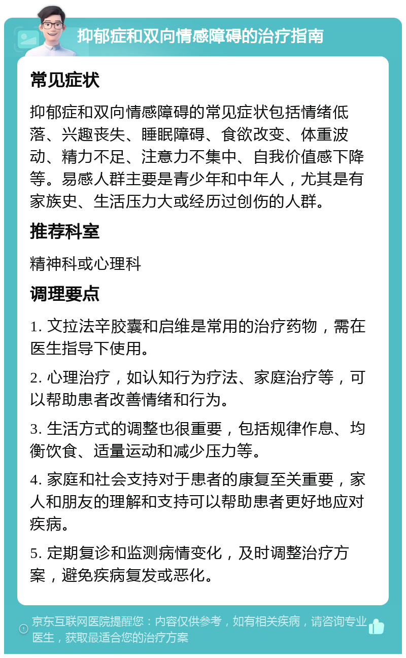 抑郁症和双向情感障碍的治疗指南 常见症状 抑郁症和双向情感障碍的常见症状包括情绪低落、兴趣丧失、睡眠障碍、食欲改变、体重波动、精力不足、注意力不集中、自我价值感下降等。易感人群主要是青少年和中年人，尤其是有家族史、生活压力大或经历过创伤的人群。 推荐科室 精神科或心理科 调理要点 1. 文拉法辛胶囊和启维是常用的治疗药物，需在医生指导下使用。 2. 心理治疗，如认知行为疗法、家庭治疗等，可以帮助患者改善情绪和行为。 3. 生活方式的调整也很重要，包括规律作息、均衡饮食、适量运动和减少压力等。 4. 家庭和社会支持对于患者的康复至关重要，家人和朋友的理解和支持可以帮助患者更好地应对疾病。 5. 定期复诊和监测病情变化，及时调整治疗方案，避免疾病复发或恶化。