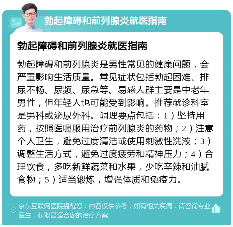 勃起障碍和前列腺炎就医指南 勃起障碍和前列腺炎就医指南 勃起障碍和前列腺炎是男性常见的健康问题，会严重影响生活质量。常见症状包括勃起困难、排尿不畅、尿频、尿急等。易感人群主要是中老年男性，但年轻人也可能受到影响。推荐就诊科室是男科或泌尿外科。调理要点包括：1）坚持用药，按照医嘱服用治疗前列腺炎的药物；2）注意个人卫生，避免过度清洁或使用刺激性洗液；3）调整生活方式，避免过度疲劳和精神压力；4）合理饮食，多吃新鲜蔬菜和水果，少吃辛辣和油腻食物；5）适当锻炼，增强体质和免疫力。