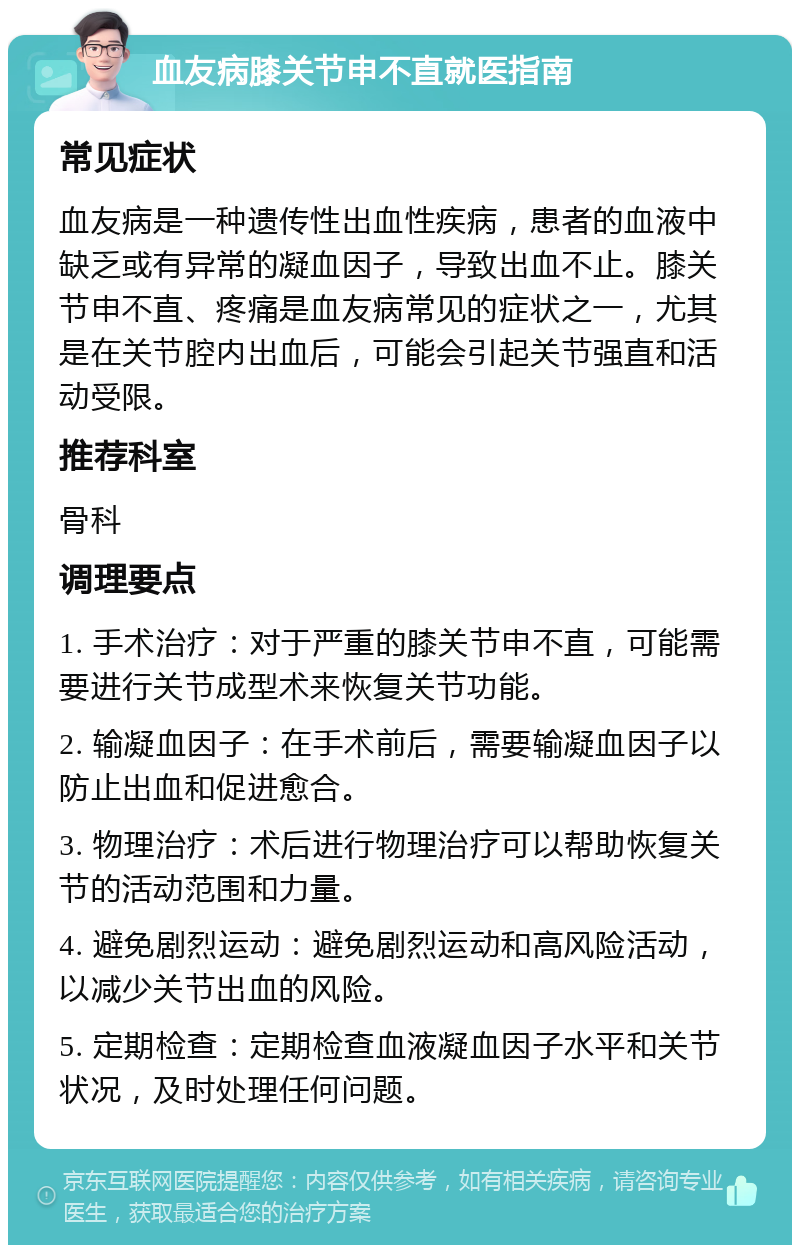 血友病膝关节申不直就医指南 常见症状 血友病是一种遗传性出血性疾病，患者的血液中缺乏或有异常的凝血因子，导致出血不止。膝关节申不直、疼痛是血友病常见的症状之一，尤其是在关节腔内出血后，可能会引起关节强直和活动受限。 推荐科室 骨科 调理要点 1. 手术治疗：对于严重的膝关节申不直，可能需要进行关节成型术来恢复关节功能。 2. 输凝血因子：在手术前后，需要输凝血因子以防止出血和促进愈合。 3. 物理治疗：术后进行物理治疗可以帮助恢复关节的活动范围和力量。 4. 避免剧烈运动：避免剧烈运动和高风险活动，以减少关节出血的风险。 5. 定期检查：定期检查血液凝血因子水平和关节状况，及时处理任何问题。