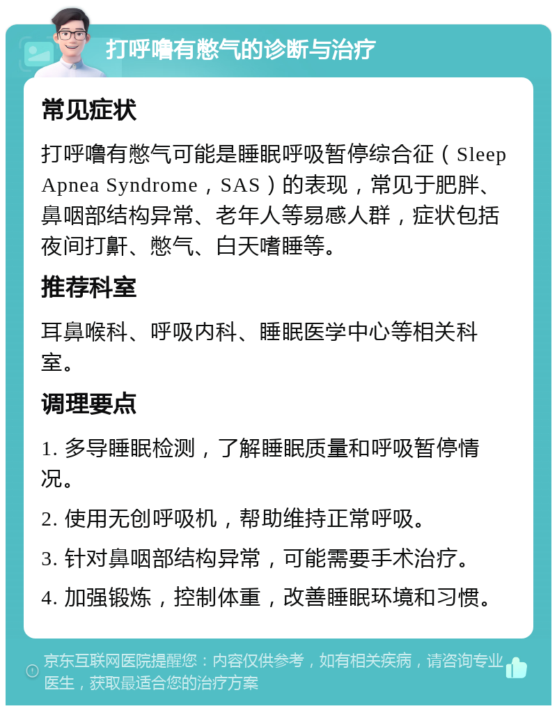 打呼噜有憋气的诊断与治疗 常见症状 打呼噜有憋气可能是睡眠呼吸暂停综合征（Sleep Apnea Syndrome，SAS）的表现，常见于肥胖、鼻咽部结构异常、老年人等易感人群，症状包括夜间打鼾、憋气、白天嗜睡等。 推荐科室 耳鼻喉科、呼吸内科、睡眠医学中心等相关科室。 调理要点 1. 多导睡眠检测，了解睡眠质量和呼吸暂停情况。 2. 使用无创呼吸机，帮助维持正常呼吸。 3. 针对鼻咽部结构异常，可能需要手术治疗。 4. 加强锻炼，控制体重，改善睡眠环境和习惯。