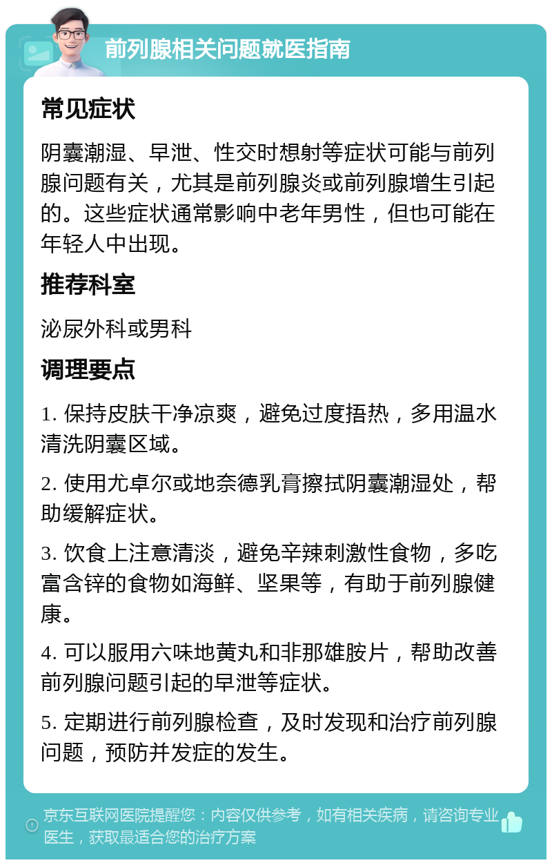 前列腺相关问题就医指南 常见症状 阴囊潮湿、早泄、性交时想射等症状可能与前列腺问题有关，尤其是前列腺炎或前列腺增生引起的。这些症状通常影响中老年男性，但也可能在年轻人中出现。 推荐科室 泌尿外科或男科 调理要点 1. 保持皮肤干净凉爽，避免过度捂热，多用温水清洗阴囊区域。 2. 使用尤卓尔或地奈德乳膏擦拭阴囊潮湿处，帮助缓解症状。 3. 饮食上注意清淡，避免辛辣刺激性食物，多吃富含锌的食物如海鲜、坚果等，有助于前列腺健康。 4. 可以服用六味地黄丸和非那雄胺片，帮助改善前列腺问题引起的早泄等症状。 5. 定期进行前列腺检查，及时发现和治疗前列腺问题，预防并发症的发生。