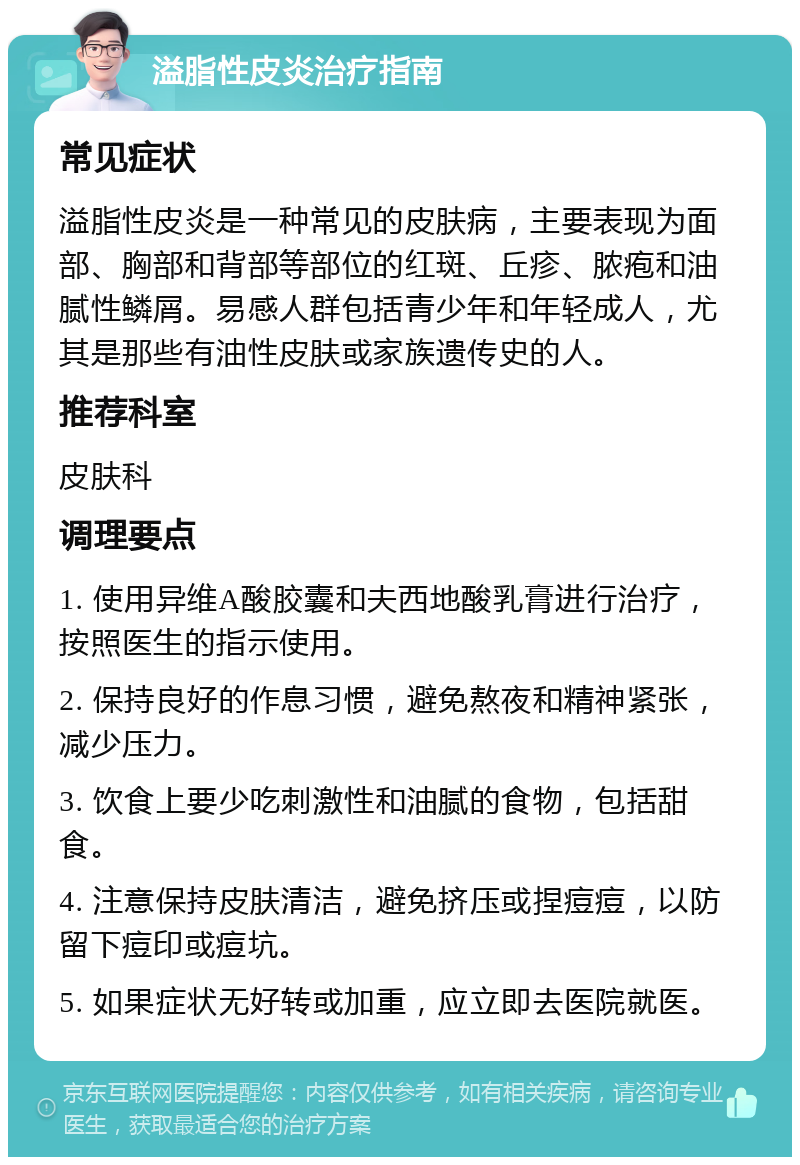 溢脂性皮炎治疗指南 常见症状 溢脂性皮炎是一种常见的皮肤病，主要表现为面部、胸部和背部等部位的红斑、丘疹、脓疱和油腻性鳞屑。易感人群包括青少年和年轻成人，尤其是那些有油性皮肤或家族遗传史的人。 推荐科室 皮肤科 调理要点 1. 使用异维A酸胶囊和夫西地酸乳膏进行治疗，按照医生的指示使用。 2. 保持良好的作息习惯，避免熬夜和精神紧张，减少压力。 3. 饮食上要少吃刺激性和油腻的食物，包括甜食。 4. 注意保持皮肤清洁，避免挤压或捏痘痘，以防留下痘印或痘坑。 5. 如果症状无好转或加重，应立即去医院就医。