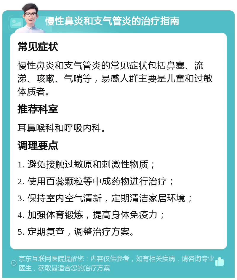 慢性鼻炎和支气管炎的治疗指南 常见症状 慢性鼻炎和支气管炎的常见症状包括鼻塞、流涕、咳嗽、气喘等，易感人群主要是儿童和过敏体质者。 推荐科室 耳鼻喉科和呼吸内科。 调理要点 1. 避免接触过敏原和刺激性物质； 2. 使用百蕊颗粒等中成药物进行治疗； 3. 保持室内空气清新，定期清洁家居环境； 4. 加强体育锻炼，提高身体免疫力； 5. 定期复查，调整治疗方案。