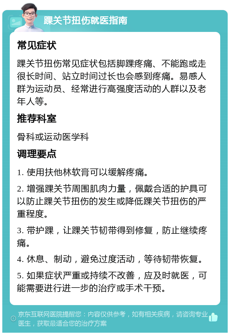 踝关节扭伤就医指南 常见症状 踝关节扭伤常见症状包括脚踝疼痛、不能跑或走很长时间、站立时间过长也会感到疼痛。易感人群为运动员、经常进行高强度活动的人群以及老年人等。 推荐科室 骨科或运动医学科 调理要点 1. 使用扶他林软膏可以缓解疼痛。 2. 增强踝关节周围肌肉力量，佩戴合适的护具可以防止踝关节扭伤的发生或降低踝关节扭伤的严重程度。 3. 带护踝，让踝关节韧带得到修复，防止继续疼痛。 4. 休息、制动，避免过度活动，等待韧带恢复。 5. 如果症状严重或持续不改善，应及时就医，可能需要进行进一步的治疗或手术干预。