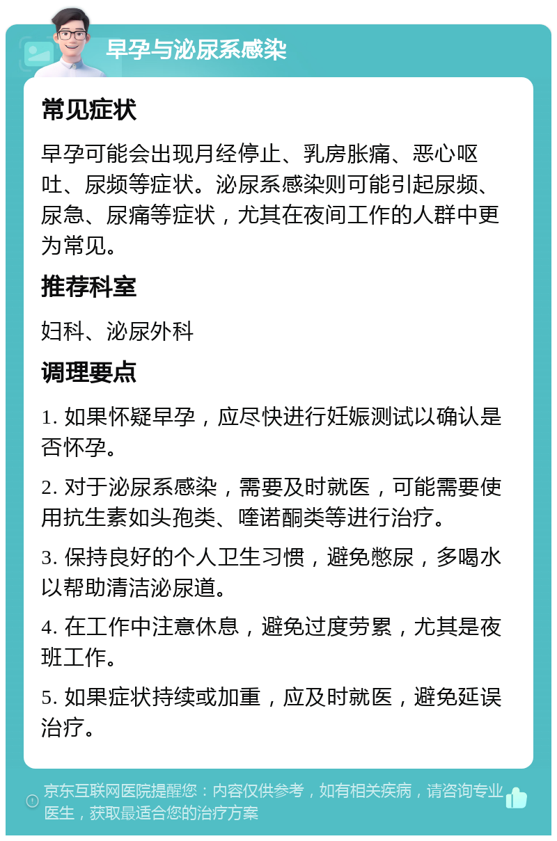 早孕与泌尿系感染 常见症状 早孕可能会出现月经停止、乳房胀痛、恶心呕吐、尿频等症状。泌尿系感染则可能引起尿频、尿急、尿痛等症状，尤其在夜间工作的人群中更为常见。 推荐科室 妇科、泌尿外科 调理要点 1. 如果怀疑早孕，应尽快进行妊娠测试以确认是否怀孕。 2. 对于泌尿系感染，需要及时就医，可能需要使用抗生素如头孢类、喹诺酮类等进行治疗。 3. 保持良好的个人卫生习惯，避免憋尿，多喝水以帮助清洁泌尿道。 4. 在工作中注意休息，避免过度劳累，尤其是夜班工作。 5. 如果症状持续或加重，应及时就医，避免延误治疗。