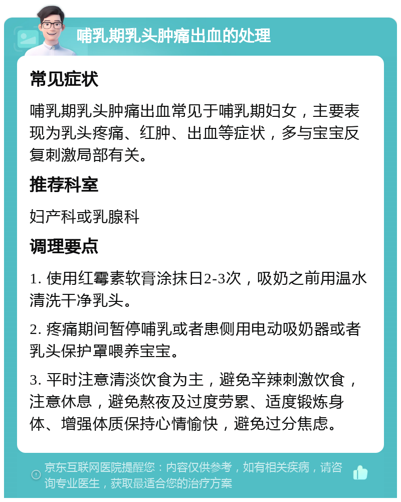 哺乳期乳头肿痛出血的处理 常见症状 哺乳期乳头肿痛出血常见于哺乳期妇女，主要表现为乳头疼痛、红肿、出血等症状，多与宝宝反复刺激局部有关。 推荐科室 妇产科或乳腺科 调理要点 1. 使用红霉素软膏涂抹日2-3次，吸奶之前用温水清洗干净乳头。 2. 疼痛期间暂停哺乳或者患侧用电动吸奶器或者乳头保护罩喂养宝宝。 3. 平时注意清淡饮食为主，避免辛辣刺激饮食，注意休息，避免熬夜及过度劳累、适度锻炼身体、增强体质保持心情愉快，避免过分焦虑。