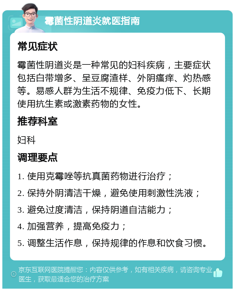 霉菌性阴道炎就医指南 常见症状 霉菌性阴道炎是一种常见的妇科疾病，主要症状包括白带增多、呈豆腐渣样、外阴瘙痒、灼热感等。易感人群为生活不规律、免疫力低下、长期使用抗生素或激素药物的女性。 推荐科室 妇科 调理要点 1. 使用克霉唑等抗真菌药物进行治疗； 2. 保持外阴清洁干燥，避免使用刺激性洗液； 3. 避免过度清洁，保持阴道自洁能力； 4. 加强营养，提高免疫力； 5. 调整生活作息，保持规律的作息和饮食习惯。