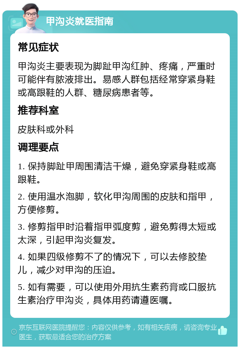 甲沟炎就医指南 常见症状 甲沟炎主要表现为脚趾甲沟红肿、疼痛，严重时可能伴有脓液排出。易感人群包括经常穿紧身鞋或高跟鞋的人群、糖尿病患者等。 推荐科室 皮肤科或外科 调理要点 1. 保持脚趾甲周围清洁干燥，避免穿紧身鞋或高跟鞋。 2. 使用温水泡脚，软化甲沟周围的皮肤和指甲，方便修剪。 3. 修剪指甲时沿着指甲弧度剪，避免剪得太短或太深，引起甲沟炎复发。 4. 如果四级修剪不了的情况下，可以去修胶垫儿，减少对甲沟的压迫。 5. 如有需要，可以使用外用抗生素药膏或口服抗生素治疗甲沟炎，具体用药请遵医嘱。