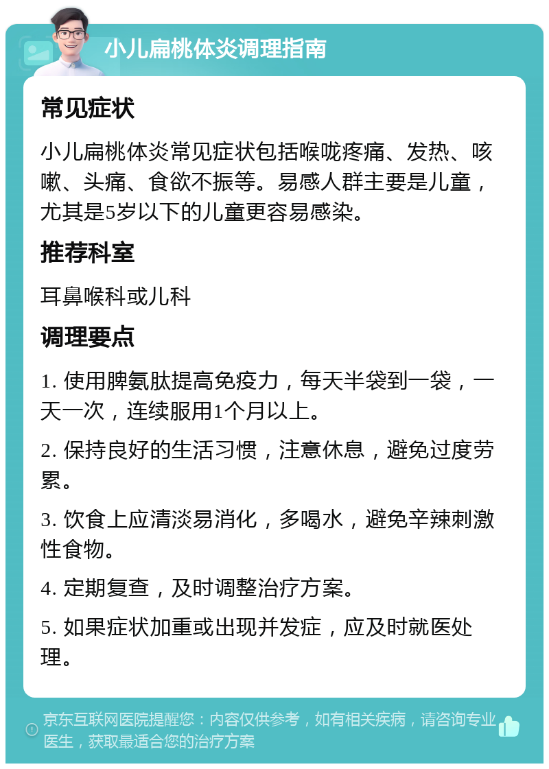 小儿扁桃体炎调理指南 常见症状 小儿扁桃体炎常见症状包括喉咙疼痛、发热、咳嗽、头痛、食欲不振等。易感人群主要是儿童，尤其是5岁以下的儿童更容易感染。 推荐科室 耳鼻喉科或儿科 调理要点 1. 使用脾氨肽提高免疫力，每天半袋到一袋，一天一次，连续服用1个月以上。 2. 保持良好的生活习惯，注意休息，避免过度劳累。 3. 饮食上应清淡易消化，多喝水，避免辛辣刺激性食物。 4. 定期复查，及时调整治疗方案。 5. 如果症状加重或出现并发症，应及时就医处理。