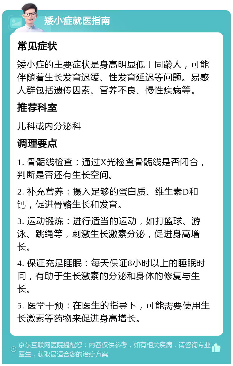 矮小症就医指南 常见症状 矮小症的主要症状是身高明显低于同龄人，可能伴随着生长发育迟缓、性发育延迟等问题。易感人群包括遗传因素、营养不良、慢性疾病等。 推荐科室 儿科或内分泌科 调理要点 1. 骨骺线检查：通过X光检查骨骺线是否闭合，判断是否还有生长空间。 2. 补充营养：摄入足够的蛋白质、维生素D和钙，促进骨骼生长和发育。 3. 运动锻炼：进行适当的运动，如打篮球、游泳、跳绳等，刺激生长激素分泌，促进身高增长。 4. 保证充足睡眠：每天保证8小时以上的睡眠时间，有助于生长激素的分泌和身体的修复与生长。 5. 医学干预：在医生的指导下，可能需要使用生长激素等药物来促进身高增长。