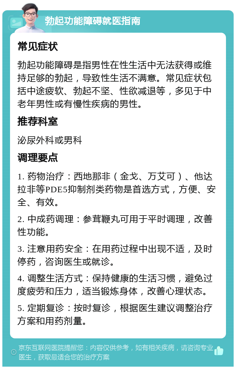 勃起功能障碍就医指南 常见症状 勃起功能障碍是指男性在性生活中无法获得或维持足够的勃起，导致性生活不满意。常见症状包括中途疲软、勃起不坚、性欲减退等，多见于中老年男性或有慢性疾病的男性。 推荐科室 泌尿外科或男科 调理要点 1. 药物治疗：西地那非（金戈、万艾可）、他达拉非等PDE5抑制剂类药物是首选方式，方便、安全、有效。 2. 中成药调理：参茸鞭丸可用于平时调理，改善性功能。 3. 注意用药安全：在用药过程中出现不适，及时停药，咨询医生或就诊。 4. 调整生活方式：保持健康的生活习惯，避免过度疲劳和压力，适当锻炼身体，改善心理状态。 5. 定期复诊：按时复诊，根据医生建议调整治疗方案和用药剂量。