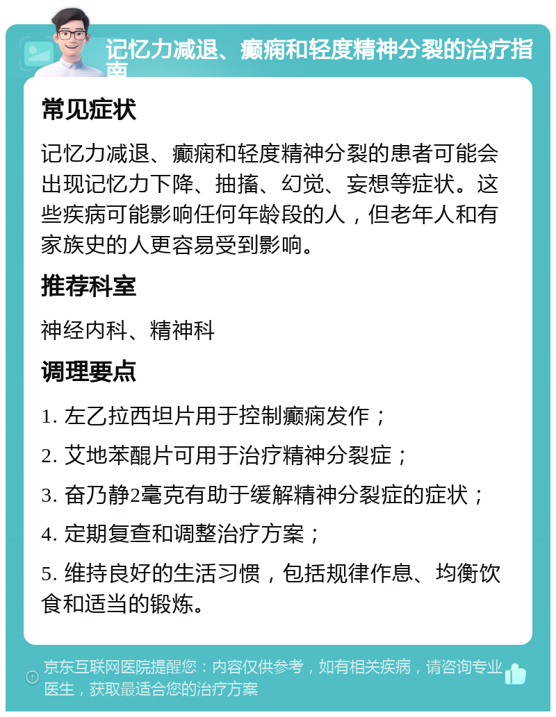 记忆力减退、癫痫和轻度精神分裂的治疗指南 常见症状 记忆力减退、癫痫和轻度精神分裂的患者可能会出现记忆力下降、抽搐、幻觉、妄想等症状。这些疾病可能影响任何年龄段的人，但老年人和有家族史的人更容易受到影响。 推荐科室 神经内科、精神科 调理要点 1. 左乙拉西坦片用于控制癫痫发作； 2. 艾地苯醌片可用于治疗精神分裂症； 3. 奋乃静2毫克有助于缓解精神分裂症的症状； 4. 定期复查和调整治疗方案； 5. 维持良好的生活习惯，包括规律作息、均衡饮食和适当的锻炼。