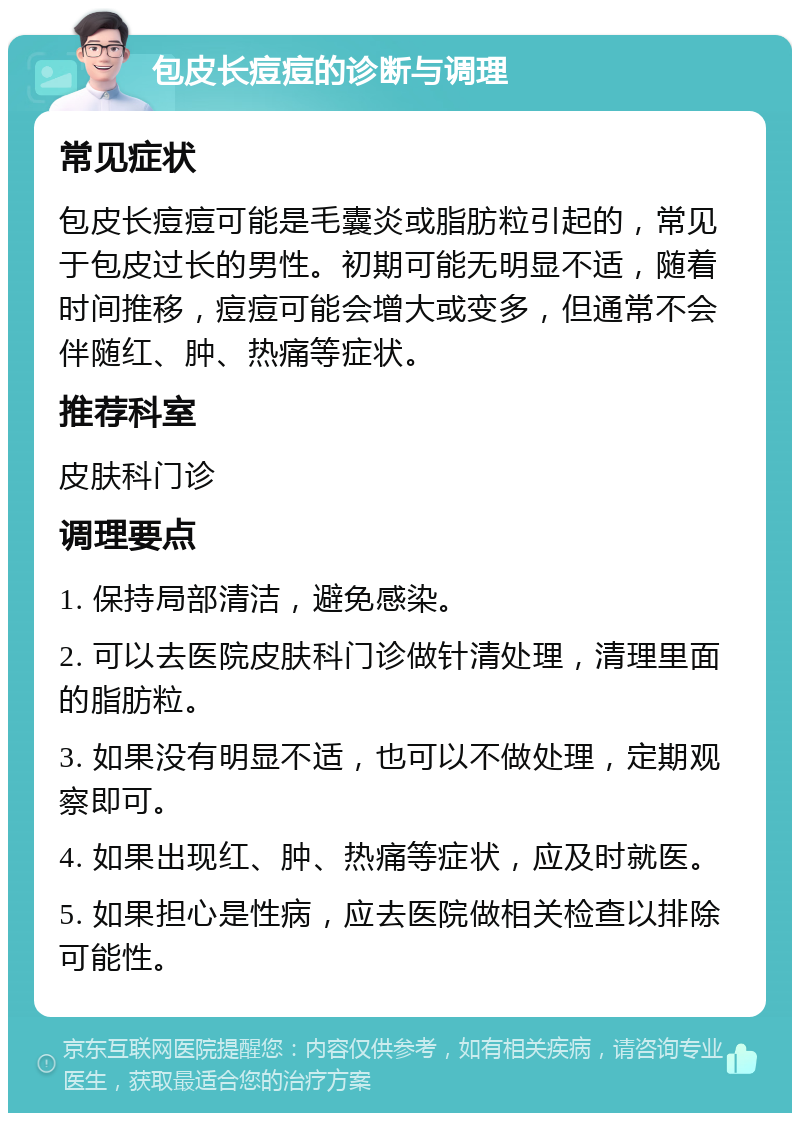 包皮长痘痘的诊断与调理 常见症状 包皮长痘痘可能是毛囊炎或脂肪粒引起的，常见于包皮过长的男性。初期可能无明显不适，随着时间推移，痘痘可能会增大或变多，但通常不会伴随红、肿、热痛等症状。 推荐科室 皮肤科门诊 调理要点 1. 保持局部清洁，避免感染。 2. 可以去医院皮肤科门诊做针清处理，清理里面的脂肪粒。 3. 如果没有明显不适，也可以不做处理，定期观察即可。 4. 如果出现红、肿、热痛等症状，应及时就医。 5. 如果担心是性病，应去医院做相关检查以排除可能性。