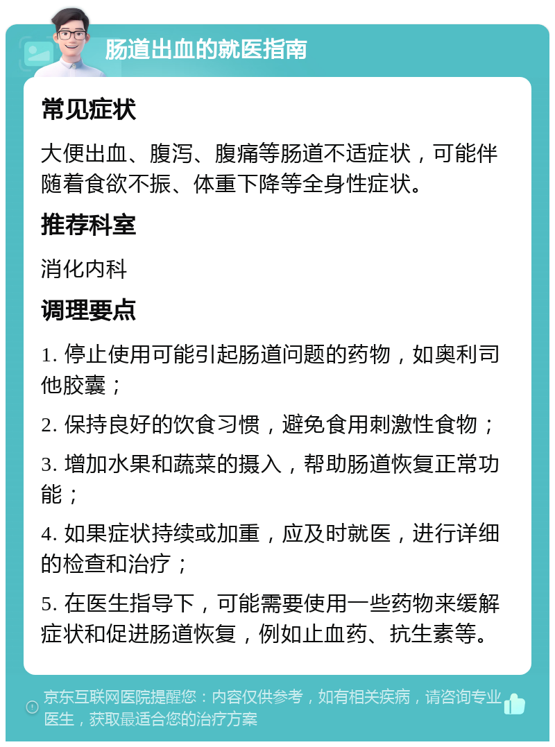 肠道出血的就医指南 常见症状 大便出血、腹泻、腹痛等肠道不适症状，可能伴随着食欲不振、体重下降等全身性症状。 推荐科室 消化内科 调理要点 1. 停止使用可能引起肠道问题的药物，如奥利司他胶囊； 2. 保持良好的饮食习惯，避免食用刺激性食物； 3. 增加水果和蔬菜的摄入，帮助肠道恢复正常功能； 4. 如果症状持续或加重，应及时就医，进行详细的检查和治疗； 5. 在医生指导下，可能需要使用一些药物来缓解症状和促进肠道恢复，例如止血药、抗生素等。