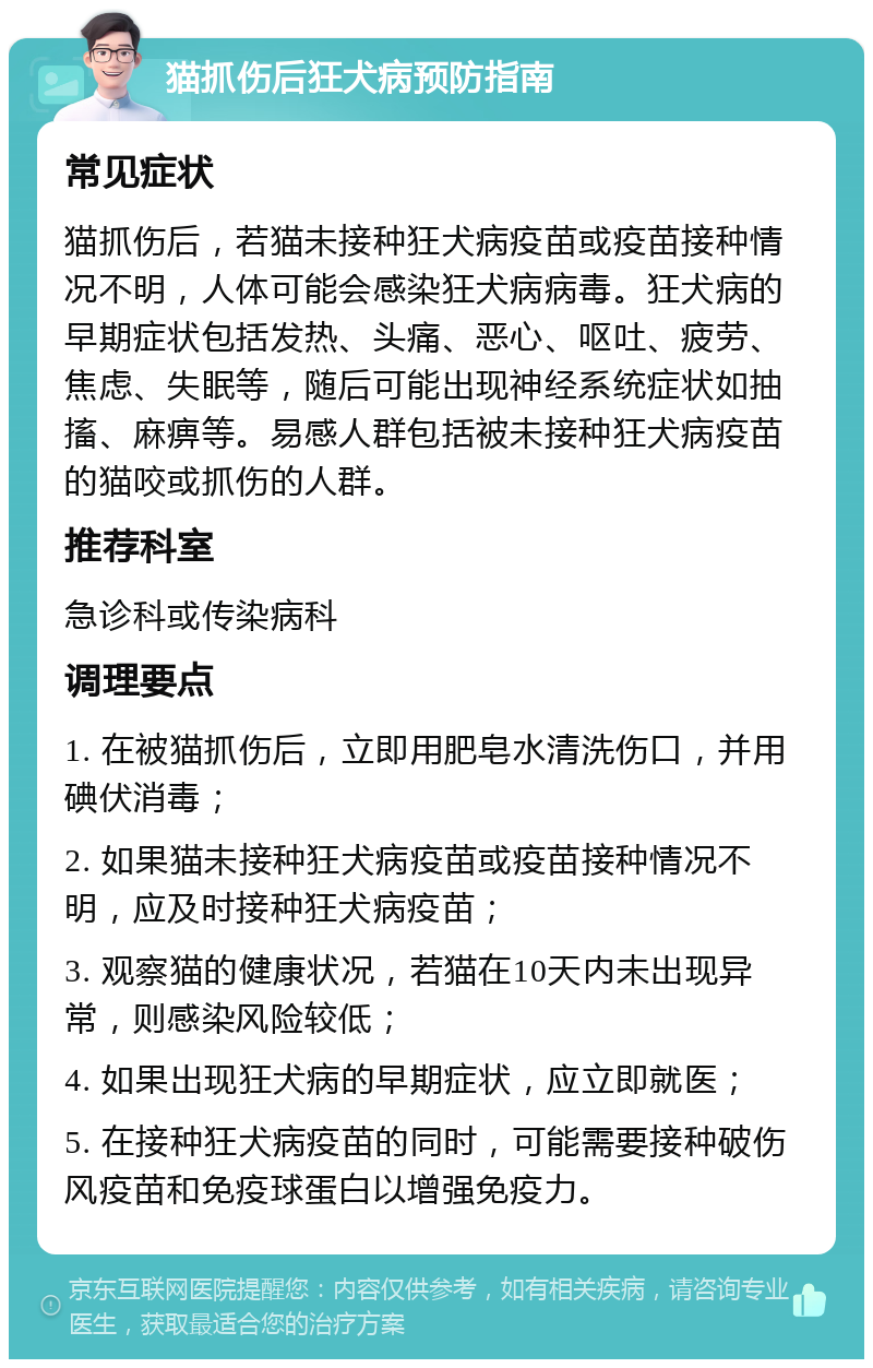 猫抓伤后狂犬病预防指南 常见症状 猫抓伤后，若猫未接种狂犬病疫苗或疫苗接种情况不明，人体可能会感染狂犬病病毒。狂犬病的早期症状包括发热、头痛、恶心、呕吐、疲劳、焦虑、失眠等，随后可能出现神经系统症状如抽搐、麻痹等。易感人群包括被未接种狂犬病疫苗的猫咬或抓伤的人群。 推荐科室 急诊科或传染病科 调理要点 1. 在被猫抓伤后，立即用肥皂水清洗伤口，并用碘伏消毒； 2. 如果猫未接种狂犬病疫苗或疫苗接种情况不明，应及时接种狂犬病疫苗； 3. 观察猫的健康状况，若猫在10天内未出现异常，则感染风险较低； 4. 如果出现狂犬病的早期症状，应立即就医； 5. 在接种狂犬病疫苗的同时，可能需要接种破伤风疫苗和免疫球蛋白以增强免疫力。