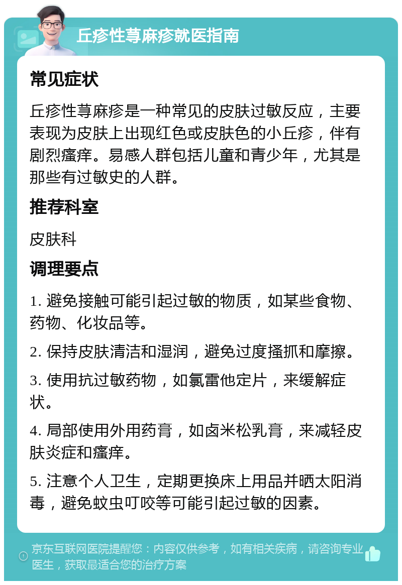 丘疹性荨麻疹就医指南 常见症状 丘疹性荨麻疹是一种常见的皮肤过敏反应，主要表现为皮肤上出现红色或皮肤色的小丘疹，伴有剧烈瘙痒。易感人群包括儿童和青少年，尤其是那些有过敏史的人群。 推荐科室 皮肤科 调理要点 1. 避免接触可能引起过敏的物质，如某些食物、药物、化妆品等。 2. 保持皮肤清洁和湿润，避免过度搔抓和摩擦。 3. 使用抗过敏药物，如氯雷他定片，来缓解症状。 4. 局部使用外用药膏，如卤米松乳膏，来减轻皮肤炎症和瘙痒。 5. 注意个人卫生，定期更换床上用品并晒太阳消毒，避免蚊虫叮咬等可能引起过敏的因素。