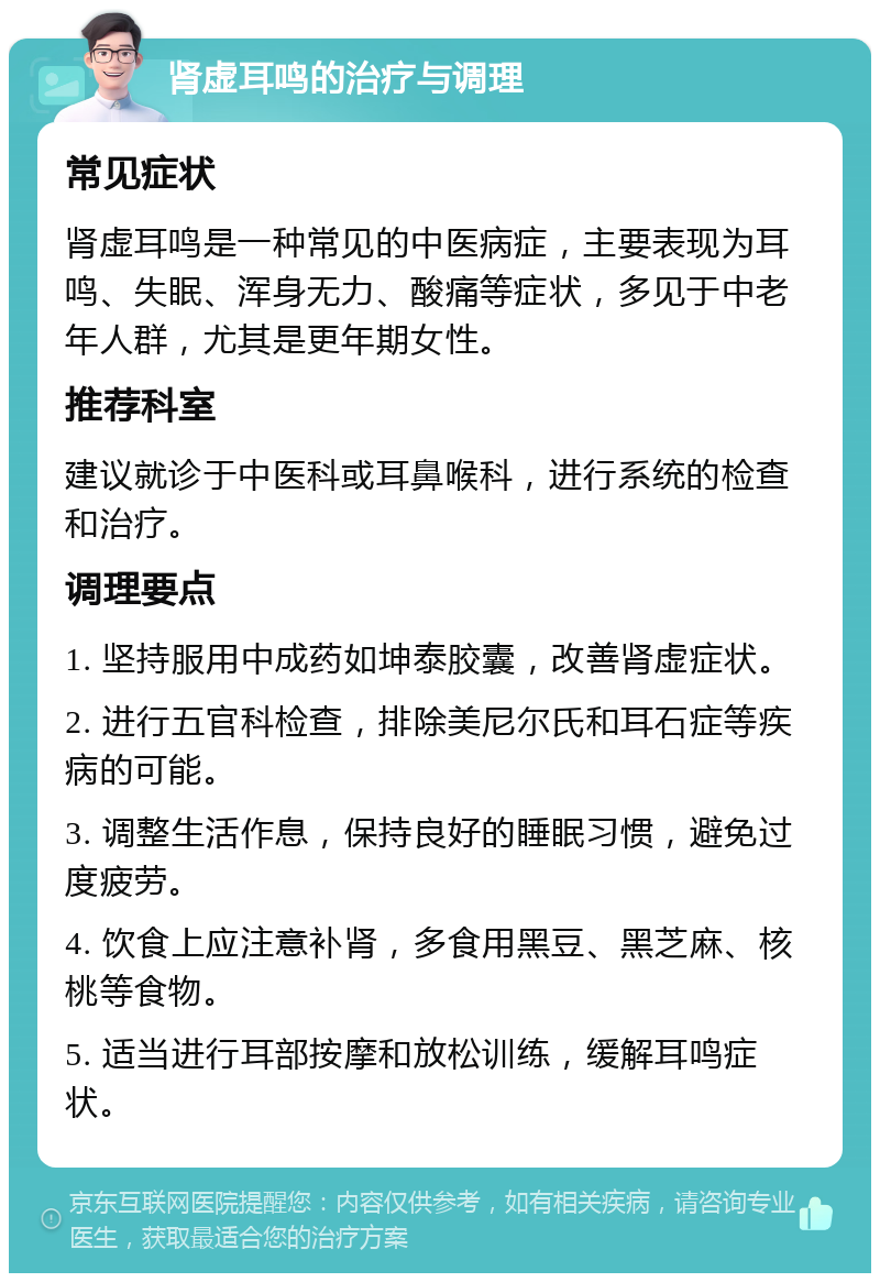 肾虚耳鸣的治疗与调理 常见症状 肾虚耳鸣是一种常见的中医病症，主要表现为耳鸣、失眠、浑身无力、酸痛等症状，多见于中老年人群，尤其是更年期女性。 推荐科室 建议就诊于中医科或耳鼻喉科，进行系统的检查和治疗。 调理要点 1. 坚持服用中成药如坤泰胶囊，改善肾虚症状。 2. 进行五官科检查，排除美尼尔氏和耳石症等疾病的可能。 3. 调整生活作息，保持良好的睡眠习惯，避免过度疲劳。 4. 饮食上应注意补肾，多食用黑豆、黑芝麻、核桃等食物。 5. 适当进行耳部按摩和放松训练，缓解耳鸣症状。