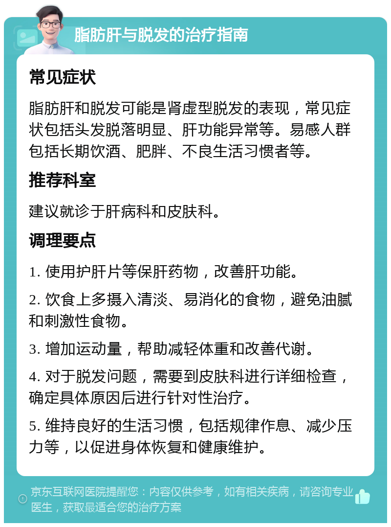 脂肪肝与脱发的治疗指南 常见症状 脂肪肝和脱发可能是肾虚型脱发的表现，常见症状包括头发脱落明显、肝功能异常等。易感人群包括长期饮酒、肥胖、不良生活习惯者等。 推荐科室 建议就诊于肝病科和皮肤科。 调理要点 1. 使用护肝片等保肝药物，改善肝功能。 2. 饮食上多摄入清淡、易消化的食物，避免油腻和刺激性食物。 3. 增加运动量，帮助减轻体重和改善代谢。 4. 对于脱发问题，需要到皮肤科进行详细检查，确定具体原因后进行针对性治疗。 5. 维持良好的生活习惯，包括规律作息、减少压力等，以促进身体恢复和健康维护。