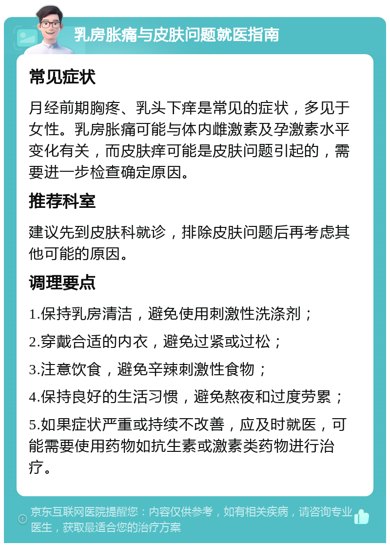 乳房胀痛与皮肤问题就医指南 常见症状 月经前期胸疼、乳头下痒是常见的症状，多见于女性。乳房胀痛可能与体内雌激素及孕激素水平变化有关，而皮肤痒可能是皮肤问题引起的，需要进一步检查确定原因。 推荐科室 建议先到皮肤科就诊，排除皮肤问题后再考虑其他可能的原因。 调理要点 1.保持乳房清洁，避免使用刺激性洗涤剂； 2.穿戴合适的内衣，避免过紧或过松； 3.注意饮食，避免辛辣刺激性食物； 4.保持良好的生活习惯，避免熬夜和过度劳累； 5.如果症状严重或持续不改善，应及时就医，可能需要使用药物如抗生素或激素类药物进行治疗。