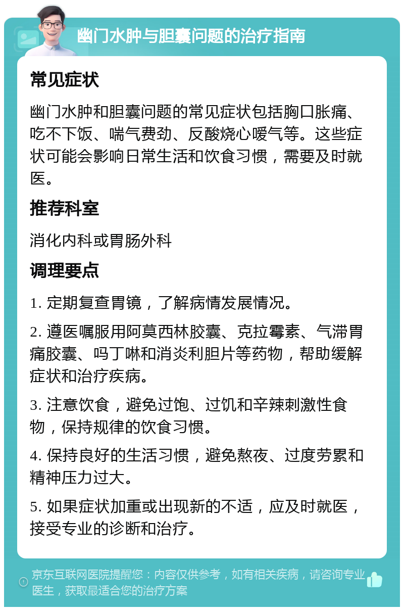 幽门水肿与胆囊问题的治疗指南 常见症状 幽门水肿和胆囊问题的常见症状包括胸口胀痛、吃不下饭、喘气费劲、反酸烧心嗳气等。这些症状可能会影响日常生活和饮食习惯，需要及时就医。 推荐科室 消化内科或胃肠外科 调理要点 1. 定期复查胃镜，了解病情发展情况。 2. 遵医嘱服用阿莫西林胶囊、克拉霉素、气滞胃痛胶囊、吗丁啉和消炎利胆片等药物，帮助缓解症状和治疗疾病。 3. 注意饮食，避免过饱、过饥和辛辣刺激性食物，保持规律的饮食习惯。 4. 保持良好的生活习惯，避免熬夜、过度劳累和精神压力过大。 5. 如果症状加重或出现新的不适，应及时就医，接受专业的诊断和治疗。