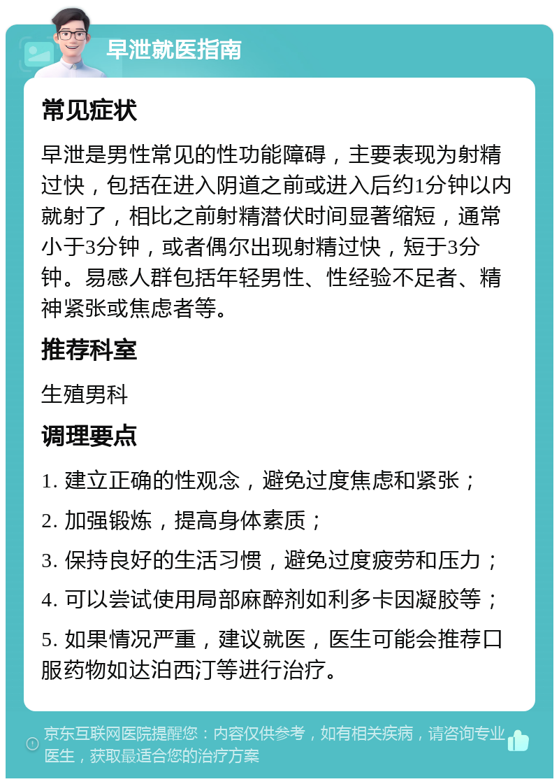 早泄就医指南 常见症状 早泄是男性常见的性功能障碍，主要表现为射精过快，包括在进入阴道之前或进入后约1分钟以内就射了，相比之前射精潜伏时间显著缩短，通常小于3分钟，或者偶尔出现射精过快，短于3分钟。易感人群包括年轻男性、性经验不足者、精神紧张或焦虑者等。 推荐科室 生殖男科 调理要点 1. 建立正确的性观念，避免过度焦虑和紧张； 2. 加强锻炼，提高身体素质； 3. 保持良好的生活习惯，避免过度疲劳和压力； 4. 可以尝试使用局部麻醉剂如利多卡因凝胶等； 5. 如果情况严重，建议就医，医生可能会推荐口服药物如达泊西汀等进行治疗。