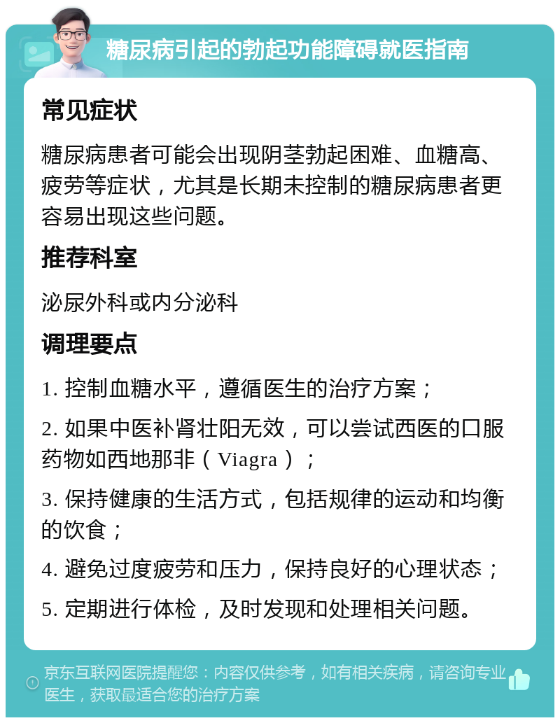 糖尿病引起的勃起功能障碍就医指南 常见症状 糖尿病患者可能会出现阴茎勃起困难、血糖高、疲劳等症状，尤其是长期未控制的糖尿病患者更容易出现这些问题。 推荐科室 泌尿外科或内分泌科 调理要点 1. 控制血糖水平，遵循医生的治疗方案； 2. 如果中医补肾壮阳无效，可以尝试西医的口服药物如西地那非（Viagra）； 3. 保持健康的生活方式，包括规律的运动和均衡的饮食； 4. 避免过度疲劳和压力，保持良好的心理状态； 5. 定期进行体检，及时发现和处理相关问题。