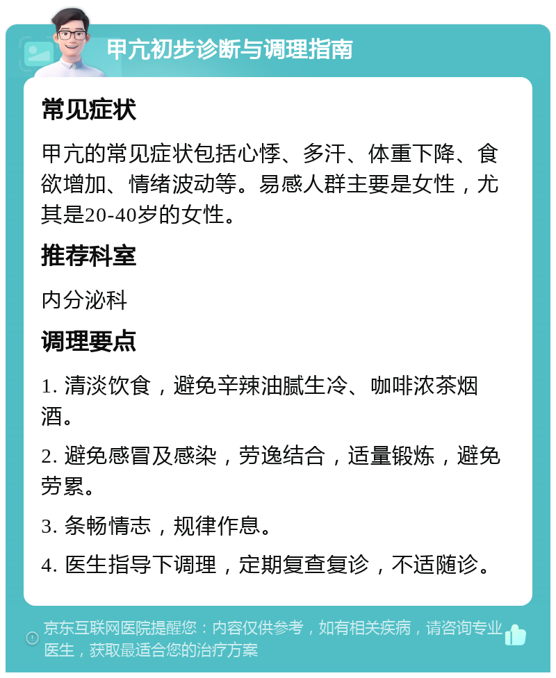 甲亢初步诊断与调理指南 常见症状 甲亢的常见症状包括心悸、多汗、体重下降、食欲增加、情绪波动等。易感人群主要是女性，尤其是20-40岁的女性。 推荐科室 内分泌科 调理要点 1. 清淡饮食，避免辛辣油腻生冷、咖啡浓茶烟酒。 2. 避免感冒及感染，劳逸结合，适量锻炼，避免劳累。 3. 条畅情志，规律作息。 4. 医生指导下调理，定期复查复诊，不适随诊。