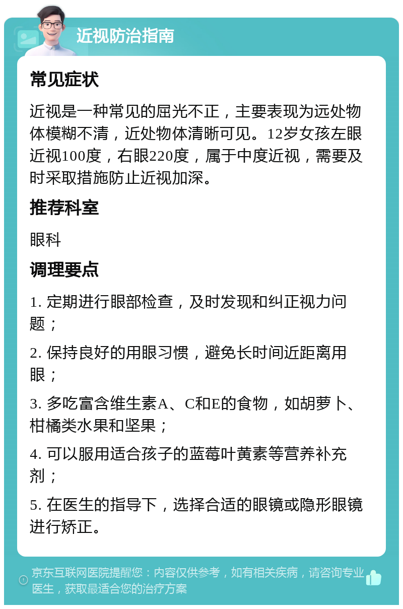 近视防治指南 常见症状 近视是一种常见的屈光不正，主要表现为远处物体模糊不清，近处物体清晰可见。12岁女孩左眼近视100度，右眼220度，属于中度近视，需要及时采取措施防止近视加深。 推荐科室 眼科 调理要点 1. 定期进行眼部检查，及时发现和纠正视力问题； 2. 保持良好的用眼习惯，避免长时间近距离用眼； 3. 多吃富含维生素A、C和E的食物，如胡萝卜、柑橘类水果和坚果； 4. 可以服用适合孩子的蓝莓叶黄素等营养补充剂； 5. 在医生的指导下，选择合适的眼镜或隐形眼镜进行矫正。