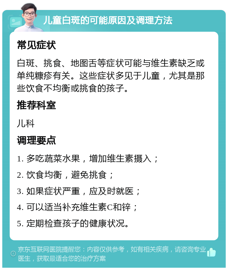 儿童白斑的可能原因及调理方法 常见症状 白斑、挑食、地图舌等症状可能与维生素缺乏或单纯糠疹有关。这些症状多见于儿童，尤其是那些饮食不均衡或挑食的孩子。 推荐科室 儿科 调理要点 1. 多吃蔬菜水果，增加维生素摄入； 2. 饮食均衡，避免挑食； 3. 如果症状严重，应及时就医； 4. 可以适当补充维生素C和锌； 5. 定期检查孩子的健康状况。