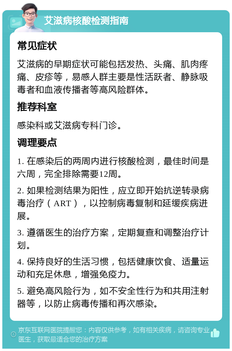 艾滋病核酸检测指南 常见症状 艾滋病的早期症状可能包括发热、头痛、肌肉疼痛、皮疹等，易感人群主要是性活跃者、静脉吸毒者和血液传播者等高风险群体。 推荐科室 感染科或艾滋病专科门诊。 调理要点 1. 在感染后的两周内进行核酸检测，最佳时间是六周，完全排除需要12周。 2. 如果检测结果为阳性，应立即开始抗逆转录病毒治疗（ART），以控制病毒复制和延缓疾病进展。 3. 遵循医生的治疗方案，定期复查和调整治疗计划。 4. 保持良好的生活习惯，包括健康饮食、适量运动和充足休息，增强免疫力。 5. 避免高风险行为，如不安全性行为和共用注射器等，以防止病毒传播和再次感染。