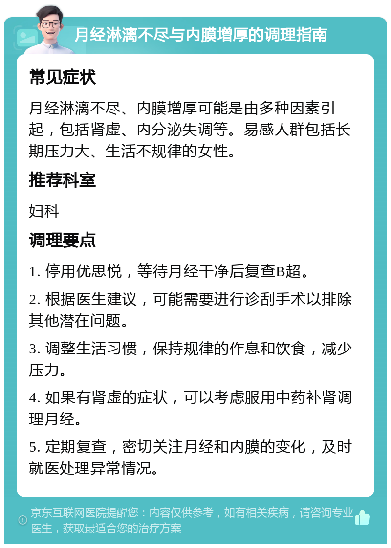 月经淋漓不尽与内膜增厚的调理指南 常见症状 月经淋漓不尽、内膜增厚可能是由多种因素引起，包括肾虚、内分泌失调等。易感人群包括长期压力大、生活不规律的女性。 推荐科室 妇科 调理要点 1. 停用优思悦，等待月经干净后复查B超。 2. 根据医生建议，可能需要进行诊刮手术以排除其他潜在问题。 3. 调整生活习惯，保持规律的作息和饮食，减少压力。 4. 如果有肾虚的症状，可以考虑服用中药补肾调理月经。 5. 定期复查，密切关注月经和内膜的变化，及时就医处理异常情况。