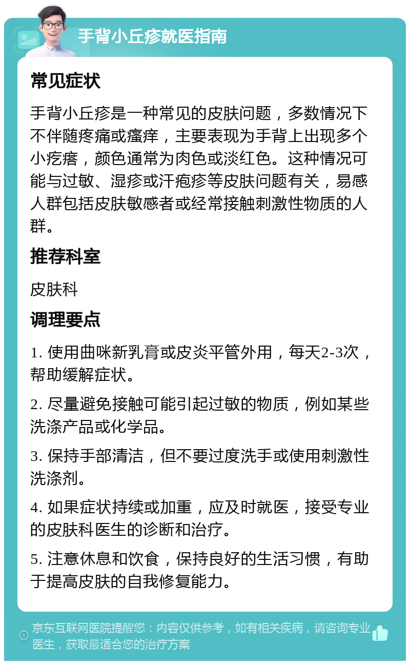 手背小丘疹就医指南 常见症状 手背小丘疹是一种常见的皮肤问题，多数情况下不伴随疼痛或瘙痒，主要表现为手背上出现多个小疙瘩，颜色通常为肉色或淡红色。这种情况可能与过敏、湿疹或汗疱疹等皮肤问题有关，易感人群包括皮肤敏感者或经常接触刺激性物质的人群。 推荐科室 皮肤科 调理要点 1. 使用曲咪新乳膏或皮炎平管外用，每天2-3次，帮助缓解症状。 2. 尽量避免接触可能引起过敏的物质，例如某些洗涤产品或化学品。 3. 保持手部清洁，但不要过度洗手或使用刺激性洗涤剂。 4. 如果症状持续或加重，应及时就医，接受专业的皮肤科医生的诊断和治疗。 5. 注意休息和饮食，保持良好的生活习惯，有助于提高皮肤的自我修复能力。