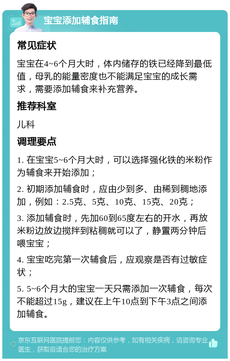 宝宝添加辅食指南 常见症状 宝宝在4~6个月大时，体内储存的铁已经降到最低值，母乳的能量密度也不能满足宝宝的成长需求，需要添加辅食来补充营养。 推荐科室 儿科 调理要点 1. 在宝宝5~6个月大时，可以选择强化铁的米粉作为辅食来开始添加； 2. 初期添加辅食时，应由少到多、由稀到稠地添加，例如：2.5克、5克、10克、15克、20克； 3. 添加辅食时，先加60到65度左右的开水，再放米粉边放边搅拌到粘稠就可以了，静置两分钟后喂宝宝； 4. 宝宝吃完第一次辅食后，应观察是否有过敏症状； 5. 5~6个月大的宝宝一天只需添加一次辅食，每次不能超过15g，建议在上午10点到下午3点之间添加辅食。