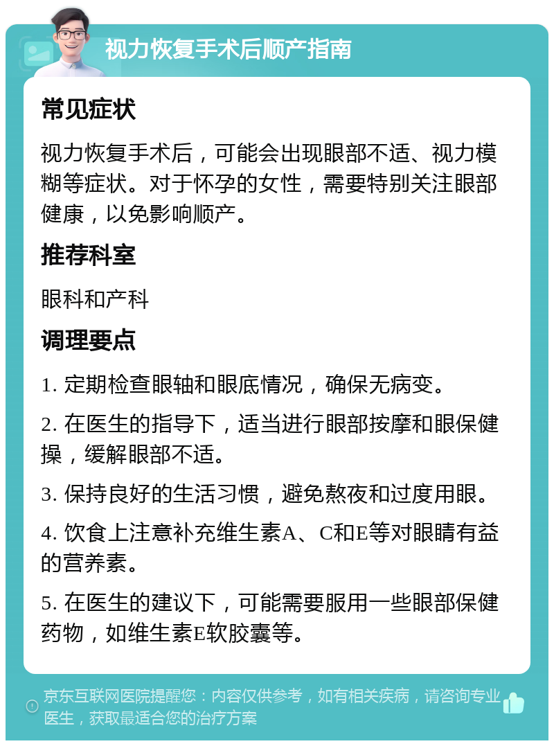 视力恢复手术后顺产指南 常见症状 视力恢复手术后，可能会出现眼部不适、视力模糊等症状。对于怀孕的女性，需要特别关注眼部健康，以免影响顺产。 推荐科室 眼科和产科 调理要点 1. 定期检查眼轴和眼底情况，确保无病变。 2. 在医生的指导下，适当进行眼部按摩和眼保健操，缓解眼部不适。 3. 保持良好的生活习惯，避免熬夜和过度用眼。 4. 饮食上注意补充维生素A、C和E等对眼睛有益的营养素。 5. 在医生的建议下，可能需要服用一些眼部保健药物，如维生素E软胶囊等。