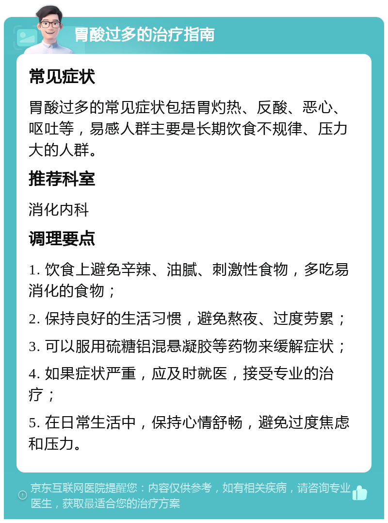 胃酸过多的治疗指南 常见症状 胃酸过多的常见症状包括胃灼热、反酸、恶心、呕吐等，易感人群主要是长期饮食不规律、压力大的人群。 推荐科室 消化内科 调理要点 1. 饮食上避免辛辣、油腻、刺激性食物，多吃易消化的食物； 2. 保持良好的生活习惯，避免熬夜、过度劳累； 3. 可以服用硫糖铝混悬凝胶等药物来缓解症状； 4. 如果症状严重，应及时就医，接受专业的治疗； 5. 在日常生活中，保持心情舒畅，避免过度焦虑和压力。