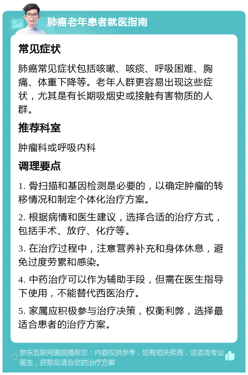 肺癌老年患者就医指南 常见症状 肺癌常见症状包括咳嗽、咳痰、呼吸困难、胸痛、体重下降等。老年人群更容易出现这些症状，尤其是有长期吸烟史或接触有害物质的人群。 推荐科室 肿瘤科或呼吸内科 调理要点 1. 骨扫描和基因检测是必要的，以确定肿瘤的转移情况和制定个体化治疗方案。 2. 根据病情和医生建议，选择合适的治疗方式，包括手术、放疗、化疗等。 3. 在治疗过程中，注意营养补充和身体休息，避免过度劳累和感染。 4. 中药治疗可以作为辅助手段，但需在医生指导下使用，不能替代西医治疗。 5. 家属应积极参与治疗决策，权衡利弊，选择最适合患者的治疗方案。