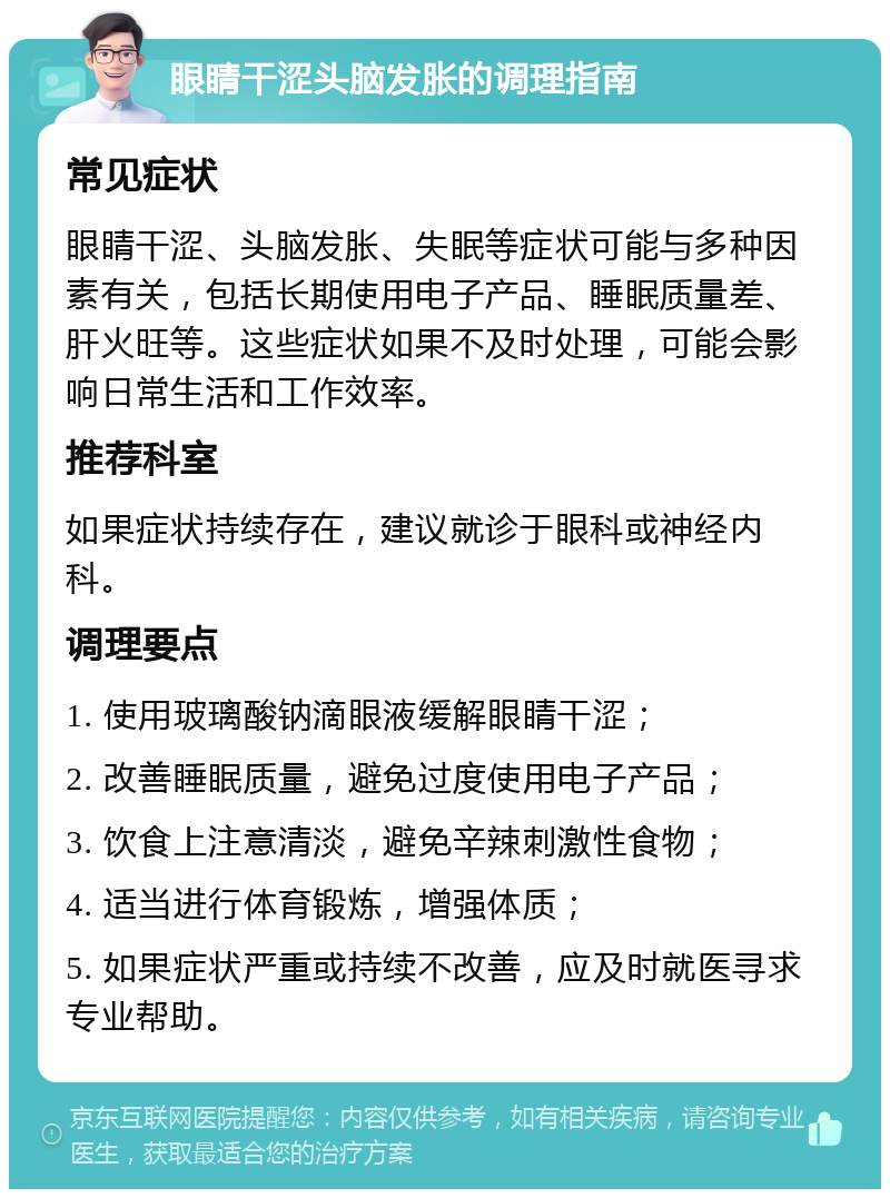 眼睛干涩头脑发胀的调理指南 常见症状 眼睛干涩、头脑发胀、失眠等症状可能与多种因素有关，包括长期使用电子产品、睡眠质量差、肝火旺等。这些症状如果不及时处理，可能会影响日常生活和工作效率。 推荐科室 如果症状持续存在，建议就诊于眼科或神经内科。 调理要点 1. 使用玻璃酸钠滴眼液缓解眼睛干涩； 2. 改善睡眠质量，避免过度使用电子产品； 3. 饮食上注意清淡，避免辛辣刺激性食物； 4. 适当进行体育锻炼，增强体质； 5. 如果症状严重或持续不改善，应及时就医寻求专业帮助。