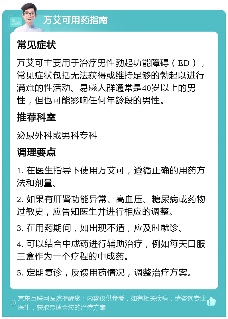 万艾可用药指南 常见症状 万艾可主要用于治疗男性勃起功能障碍（ED），常见症状包括无法获得或维持足够的勃起以进行满意的性活动。易感人群通常是40岁以上的男性，但也可能影响任何年龄段的男性。 推荐科室 泌尿外科或男科专科 调理要点 1. 在医生指导下使用万艾可，遵循正确的用药方法和剂量。 2. 如果有肝肾功能异常、高血压、糖尿病或药物过敏史，应告知医生并进行相应的调整。 3. 在用药期间，如出现不适，应及时就诊。 4. 可以结合中成药进行辅助治疗，例如每天口服三盒作为一个疗程的中成药。 5. 定期复诊，反馈用药情况，调整治疗方案。