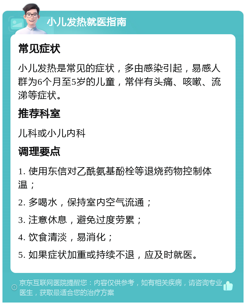 小儿发热就医指南 常见症状 小儿发热是常见的症状，多由感染引起，易感人群为6个月至5岁的儿童，常伴有头痛、咳嗽、流涕等症状。 推荐科室 儿科或小儿内科 调理要点 1. 使用东信对乙酰氨基酚栓等退烧药物控制体温； 2. 多喝水，保持室内空气流通； 3. 注意休息，避免过度劳累； 4. 饮食清淡，易消化； 5. 如果症状加重或持续不退，应及时就医。