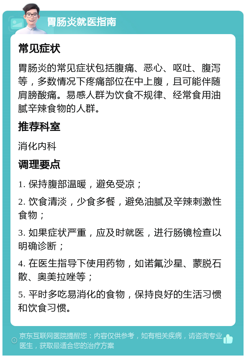 胃肠炎就医指南 常见症状 胃肠炎的常见症状包括腹痛、恶心、呕吐、腹泻等，多数情况下疼痛部位在中上腹，且可能伴随肩膀酸痛。易感人群为饮食不规律、经常食用油腻辛辣食物的人群。 推荐科室 消化内科 调理要点 1. 保持腹部温暖，避免受凉； 2. 饮食清淡，少食多餐，避免油腻及辛辣刺激性食物； 3. 如果症状严重，应及时就医，进行肠镜检查以明确诊断； 4. 在医生指导下使用药物，如诺氟沙星、蒙脱石散、奥美拉唑等； 5. 平时多吃易消化的食物，保持良好的生活习惯和饮食习惯。