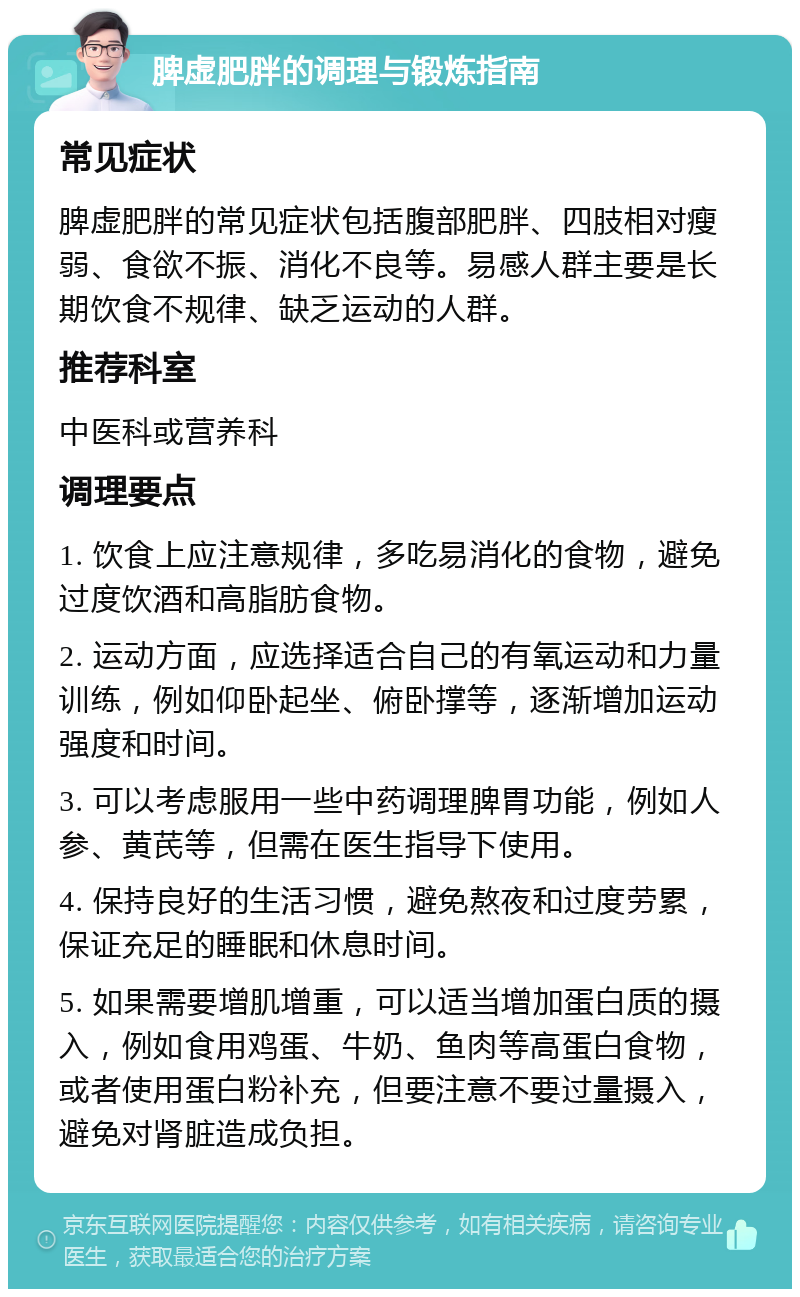 脾虚肥胖的调理与锻炼指南 常见症状 脾虚肥胖的常见症状包括腹部肥胖、四肢相对瘦弱、食欲不振、消化不良等。易感人群主要是长期饮食不规律、缺乏运动的人群。 推荐科室 中医科或营养科 调理要点 1. 饮食上应注意规律，多吃易消化的食物，避免过度饮酒和高脂肪食物。 2. 运动方面，应选择适合自己的有氧运动和力量训练，例如仰卧起坐、俯卧撑等，逐渐增加运动强度和时间。 3. 可以考虑服用一些中药调理脾胃功能，例如人参、黄芪等，但需在医生指导下使用。 4. 保持良好的生活习惯，避免熬夜和过度劳累，保证充足的睡眠和休息时间。 5. 如果需要增肌增重，可以适当增加蛋白质的摄入，例如食用鸡蛋、牛奶、鱼肉等高蛋白食物，或者使用蛋白粉补充，但要注意不要过量摄入，避免对肾脏造成负担。