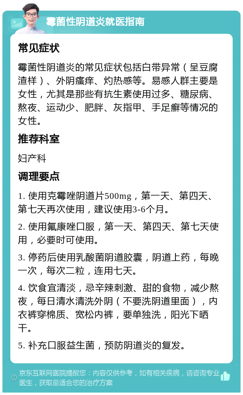 霉菌性阴道炎就医指南 常见症状 霉菌性阴道炎的常见症状包括白带异常（呈豆腐渣样）、外阴瘙痒、灼热感等。易感人群主要是女性，尤其是那些有抗生素使用过多、糖尿病、熬夜、运动少、肥胖、灰指甲、手足癣等情况的女性。 推荐科室 妇产科 调理要点 1. 使用克霉唑阴道片500mg，第一天、第四天、第七天再次使用，建议使用3-6个月。 2. 使用氟康唑口服，第一天、第四天、第七天使用，必要时可使用。 3. 停药后使用乳酸菌阴道胶囊，阴道上药，每晚一次，每次二粒，连用七天。 4. 饮食宜清淡，忌辛辣刺激、甜的食物，减少熬夜，每日清水清洗外阴（不要洗阴道里面），内衣裤穿棉质、宽松内裤，要单独洗，阳光下晒干。 5. 补充口服益生菌，预防阴道炎的复发。