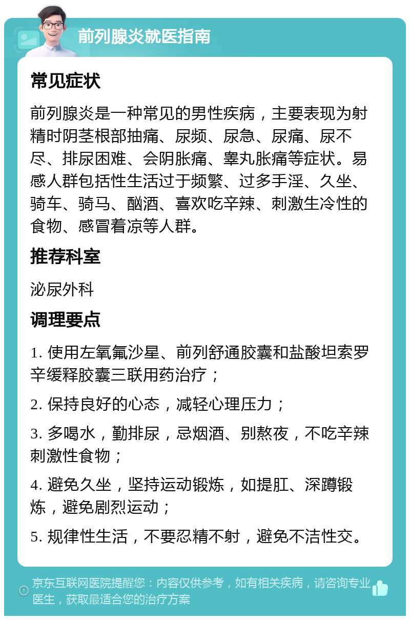 前列腺炎就医指南 常见症状 前列腺炎是一种常见的男性疾病，主要表现为射精时阴茎根部抽痛、尿频、尿急、尿痛、尿不尽、排尿困难、会阴胀痛、睾丸胀痛等症状。易感人群包括性生活过于频繁、过多手淫、久坐、骑车、骑马、酗酒、喜欢吃辛辣、刺激生冷性的食物、感冒着凉等人群。 推荐科室 泌尿外科 调理要点 1. 使用左氧氟沙星、前列舒通胶囊和盐酸坦索罗辛缓释胶囊三联用药治疗； 2. 保持良好的心态，减轻心理压力； 3. 多喝水，勤排尿，忌烟酒、别熬夜，不吃辛辣刺激性食物； 4. 避免久坐，坚持运动锻炼，如提肛、深蹲锻炼，避免剧烈运动； 5. 规律性生活，不要忍精不射，避免不洁性交。