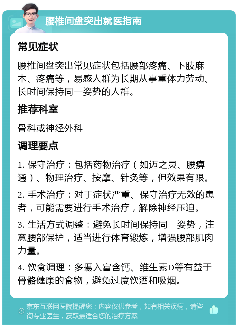 腰椎间盘突出就医指南 常见症状 腰椎间盘突出常见症状包括腰部疼痛、下肢麻木、疼痛等，易感人群为长期从事重体力劳动、长时间保持同一姿势的人群。 推荐科室 骨科或神经外科 调理要点 1. 保守治疗：包括药物治疗（如迈之灵、腰痹通）、物理治疗、按摩、针灸等，但效果有限。 2. 手术治疗：对于症状严重、保守治疗无效的患者，可能需要进行手术治疗，解除神经压迫。 3. 生活方式调整：避免长时间保持同一姿势，注意腰部保护，适当进行体育锻炼，增强腰部肌肉力量。 4. 饮食调理：多摄入富含钙、维生素D等有益于骨骼健康的食物，避免过度饮酒和吸烟。