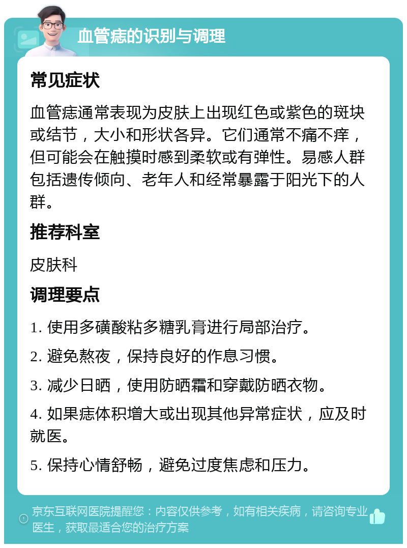 血管痣的识别与调理 常见症状 血管痣通常表现为皮肤上出现红色或紫色的斑块或结节，大小和形状各异。它们通常不痛不痒，但可能会在触摸时感到柔软或有弹性。易感人群包括遗传倾向、老年人和经常暴露于阳光下的人群。 推荐科室 皮肤科 调理要点 1. 使用多磺酸粘多糖乳膏进行局部治疗。 2. 避免熬夜，保持良好的作息习惯。 3. 减少日晒，使用防晒霜和穿戴防晒衣物。 4. 如果痣体积增大或出现其他异常症状，应及时就医。 5. 保持心情舒畅，避免过度焦虑和压力。