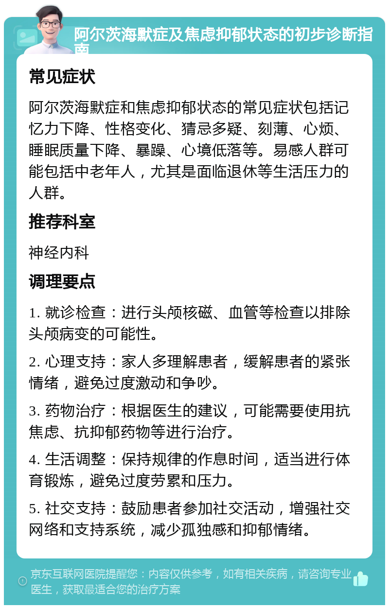 阿尔茨海默症及焦虑抑郁状态的初步诊断指南 常见症状 阿尔茨海默症和焦虑抑郁状态的常见症状包括记忆力下降、性格变化、猜忌多疑、刻薄、心烦、睡眠质量下降、暴躁、心境低落等。易感人群可能包括中老年人，尤其是面临退休等生活压力的人群。 推荐科室 神经内科 调理要点 1. 就诊检查：进行头颅核磁、血管等检查以排除头颅病变的可能性。 2. 心理支持：家人多理解患者，缓解患者的紧张情绪，避免过度激动和争吵。 3. 药物治疗：根据医生的建议，可能需要使用抗焦虑、抗抑郁药物等进行治疗。 4. 生活调整：保持规律的作息时间，适当进行体育锻炼，避免过度劳累和压力。 5. 社交支持：鼓励患者参加社交活动，增强社交网络和支持系统，减少孤独感和抑郁情绪。