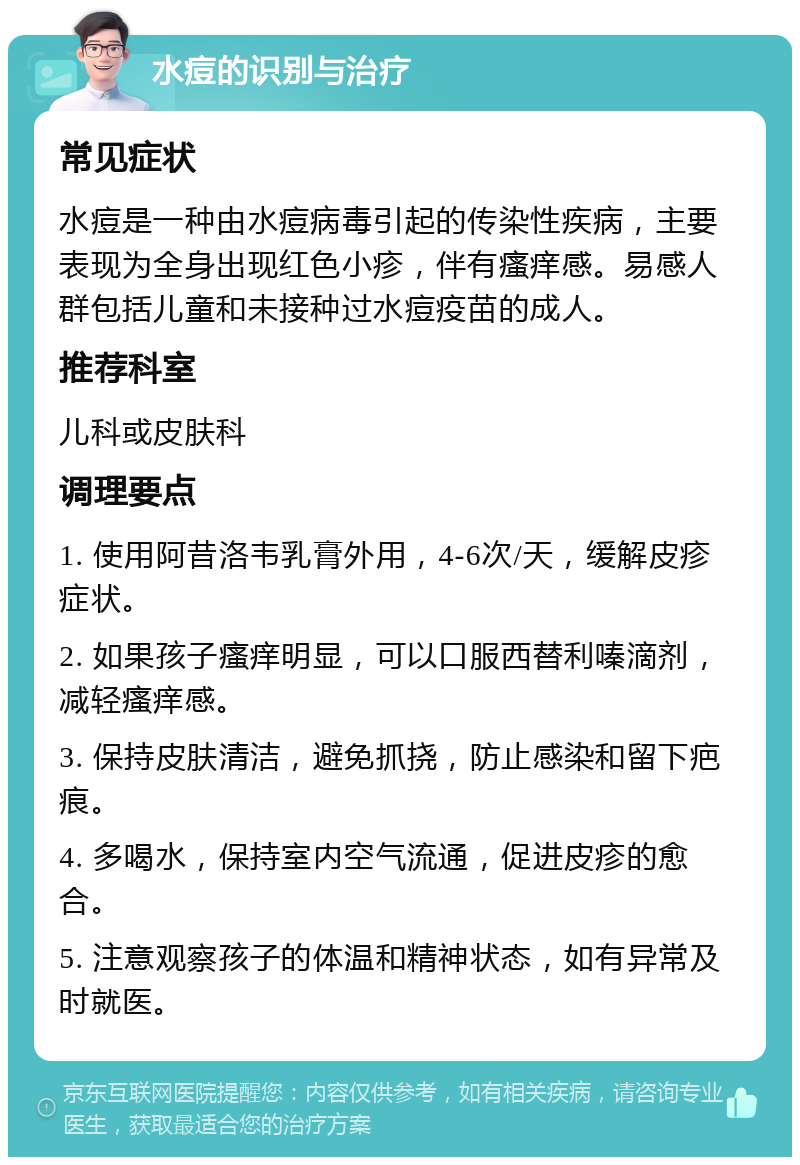 水痘的识别与治疗 常见症状 水痘是一种由水痘病毒引起的传染性疾病，主要表现为全身出现红色小疹，伴有瘙痒感。易感人群包括儿童和未接种过水痘疫苗的成人。 推荐科室 儿科或皮肤科 调理要点 1. 使用阿昔洛韦乳膏外用，4-6次/天，缓解皮疹症状。 2. 如果孩子瘙痒明显，可以口服西替利嗪滴剂，减轻瘙痒感。 3. 保持皮肤清洁，避免抓挠，防止感染和留下疤痕。 4. 多喝水，保持室内空气流通，促进皮疹的愈合。 5. 注意观察孩子的体温和精神状态，如有异常及时就医。