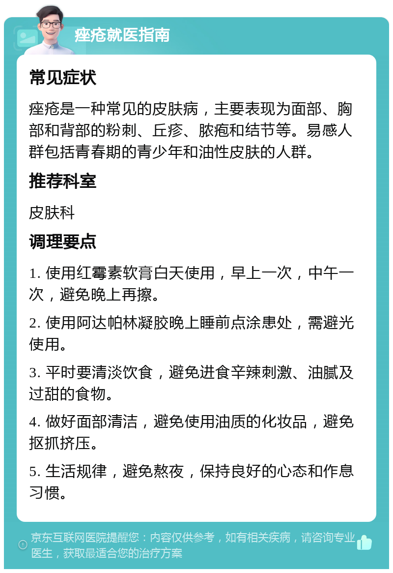 痤疮就医指南 常见症状 痤疮是一种常见的皮肤病，主要表现为面部、胸部和背部的粉刺、丘疹、脓疱和结节等。易感人群包括青春期的青少年和油性皮肤的人群。 推荐科室 皮肤科 调理要点 1. 使用红霉素软膏白天使用，早上一次，中午一次，避免晚上再擦。 2. 使用阿达帕林凝胶晚上睡前点涂患处，需避光使用。 3. 平时要清淡饮食，避免进食辛辣刺激、油腻及过甜的食物。 4. 做好面部清洁，避免使用油质的化妆品，避免抠抓挤压。 5. 生活规律，避免熬夜，保持良好的心态和作息习惯。